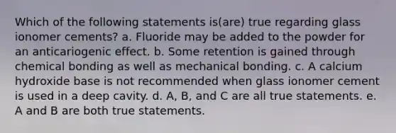 Which of the following statements is(are) true regarding glass ionomer cements? a. Fluoride may be added to the powder for an anticariogenic effect. b. Some retention is gained through chemical bonding as well as mechanical bonding. c. A calcium hydroxide base is not recommended when glass ionomer cement is used in a deep cavity. d. A, B, and C are all true statements. e. A and B are both true statements.