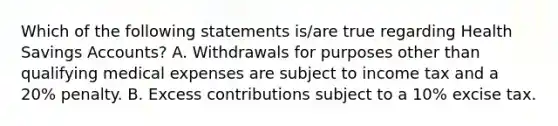 Which of the following statements is/are true regarding Health Savings Accounts? A. Withdrawals for purposes other than qualifying medical expenses are subject to income tax and a 20% penalty. B. Excess contributions subject to a 10% excise tax.