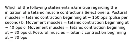 Which of the following statements is/are true regarding the initiation of a tetanic muscle contraction? Select one: a. Postural muscles = tetanic contraction beginning at ~ 150 pps (pulse per second) b. Movement muscles = tetanic contraction beginning at ~ 40 pps c. Movement muscles = tetanic contraction beginning at ~ 80 pps d. Postural muscles = tetanic contraction beginning at ~ 80 pps