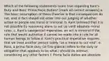 Which of the following statements is/are true regarding Kant's Duty and Ross' Prima Facie Duties? [mark all correct answers] a. The basic assumption of these theories is that consequences do not, and in fact should not enter into our judging of whether action or people are moral or immoral. b. Kant believed that it is not possible by reasoning alone to set up valid absolute moral rules. c. Kant's categorical imperative, an act is immoral if the rule that would authorize it cannot be made into a rule for all human beings to follow d. Kant's practical imperative requires that we treat another person solely "as a means to our end". e. Ross, a prima facie duty (at first glance) refers to the duty or obligation that appears to be what I should do without considering any other factors f. Prima facie duties are absolute