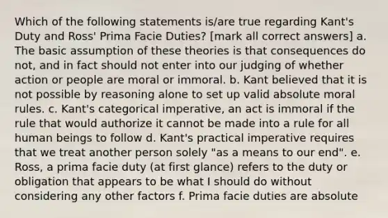 Which of the following statements is/are true regarding Kant's Duty and Ross' Prima Facie Duties? [mark all correct answers] a. The basic assumption of these theories is that consequences do not, and in fact should not enter into our judging of whether action or people are moral or immoral. b. Kant believed that it is not possible by reasoning alone to set up valid absolute moral rules. c. Kant's categorical imperative, an act is immoral if the rule that would authorize it cannot be made into a rule for all human beings to follow d. Kant's practical imperative requires that we treat another person solely "as a means to our end". e. Ross, a prima facie duty (at first glance) refers to the duty or obligation that appears to be what I should do without considering any other factors f. Prima facie duties are absolute