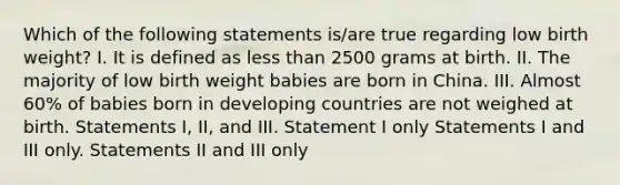 Which of the following statements is/are true regarding low birth weight? I. It is defined as less than 2500 grams at birth. II. The majority of low birth weight babies are born in China. III. Almost 60% of babies born in developing countries are not weighed at birth. Statements I, II, and III. Statement I only Statements I and III only. Statements II and III only