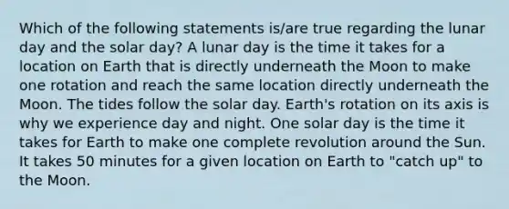 Which of the following statements is/are true regarding the lunar day and the solar day? A lunar day is the time it takes for a location on Earth that is directly underneath the Moon to make one rotation and reach the same location directly underneath the Moon. The tides follow the solar day. Earth's rotation on its axis is why we experience day and night. One solar day is the time it takes for Earth to make one complete revolution around the Sun. It takes 50 minutes for a given location on Earth to "catch up" to the Moon.