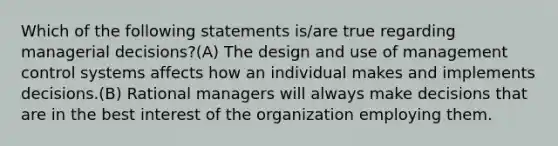 Which of the following statements is/are true regarding managerial decisions?(A) The design and use of management control systems affects how an individual makes and implements decisions.(B) Rational managers will always make decisions that are in the best interest of the organization employing them.