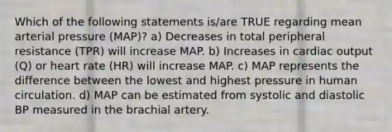 Which of the following statements is/are TRUE regarding mean arterial pressure (MAP)? a) Decreases in total peripheral resistance (TPR) will increase MAP. b) Increases in cardiac output (Q) or heart rate (HR) will increase MAP. c) MAP represents the difference between the lowest and highest pressure in human circulation. d) MAP can be estimated from systolic and diastolic BP measured in the brachial artery.