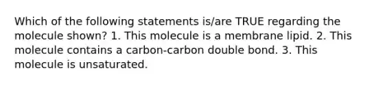 Which of the following statements is/are TRUE regarding the molecule shown? 1. This molecule is a membrane lipid. 2. This molecule contains a carbon-carbon double bond. 3. This molecule is unsaturated.