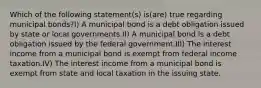 Which of the following statement(s) is(are) true regarding municipal bonds?I) A municipal bond is a debt obligation issued by state or local governments.II) A municipal bond is a debt obligation issued by the federal government.III) The interest income from a municipal bond is exempt from federal income taxation.IV) The interest income from a municipal bond is exempt from state and local taxation in the issuing state.