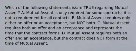 Which of the following statements is/are TRUE regarding Mutual Assent? A. Mutual Assent is only required for some contracts, it is not a requirement for all contacts. B. Mutual Assent requires only either an offer or an acceptance, but NOT both. C. Mutual Assent requires both an offer and an acceptance and represents the time that the contract forms. D. Mutual Assent requires both an offer and an acceptance, but the contract does NOT form at the time of Mutual Assent.