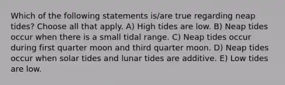 Which of the following statements is/are true regarding neap tides? Choose all that apply. A) High tides are low. B) Neap tides occur when there is a small tidal range. C) Neap tides occur during first quarter moon and third quarter moon. D) Neap tides occur when solar tides and lunar tides are additive. E) Low tides are low.