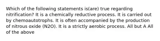 Which of the following statements is(are) true regarding nitrification? It is a chemically reductive process. It is carried out by chemoautotrophs. It is often accompanied by the production of nitrous oxide (N2O). It is a strictly aerobic process. All but A All of the above