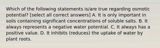 Which of the following statements is/are true regarding osmotic potential? [select all correct answers] A. It is only important in soils containing significant concentrations of soluble salts. B. It always represents a negative water potential. C. It always has a positive value. D. It inhibits (reduces) the uptake of water by plant roots.