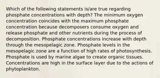 Which of the following statements is/are true regarding phosphate concentrations with depth? The minimum oxygen concentration coincides with the maximum phosphate concentration because decomposers consume oxygen and release phosphate and other nutrients during the process of decomposition. Phosphate concentrations increase with depth through the mesopelagic zone. Phosphate levels in the mesopelagic zone are a function of high rates of photosynthesis. Phosphate is used by marine algae to create organic tissues. Concentrations are high in the surface layer due to the actions of phytoplankton.