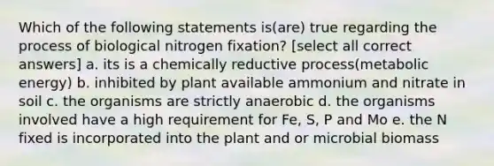 Which of the following statements is(are) true regarding the process of biological nitrogen fixation? [select all correct answers] a. its is a chemically reductive process(metabolic energy) b. inhibited by plant available ammonium and nitrate in soil c. the organisms are strictly anaerobic d. the organisms involved have a high requirement for Fe, S, P and Mo e. the N fixed is incorporated into the plant and or microbial biomass