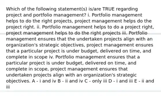 Which of the following statement(s) is/are TRUE regarding project and portfolio management? i. Portfolio management helps to do the right projects, project management helps do the project right. ii. Portfolio management helps to do a project right, project management helps to do the right projects iii. Portfolio management ensures that the undertaken projects align with an organization's strategic objectives, project management ensures that a particular project is under budget, delivered on time, and complete in scope iv. Portfolio management ensures that a particular project is under budget, delivered on time, and complete in scope, project management ensures that undertaken projects align with an organization's strategic objectives. A - i and iv B - ii and iv C - only iii D - i and iii E - ii and iii