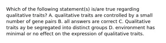 Which of the following statement(s) is/are true regarding qualitative traits? A. qualitative traits are controlled by a small number of gene pairs B. all answers are correct C. Qualitative traits ay be segregated into distinct groups D. environment has minimal or no effect on the expression of qualitative traits.