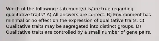 Which of the following statement(s) is/are true regarding qualitative traits? A) All answers are correct. B) Environment has minimal or no effect on the expression of qualitative traits. C) Qualitative traits may be segregated into distinct groups. D) Qualitative traits are controlled by a small number of gene pairs.