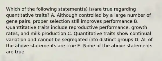 Which of the following statement(s) is/are true regarding quantitative traits? A. Although controlled by a large number of gene pairs, proper selection still improves performance B. Quanttitative traits include reproductive performance, growth rates, and milk production C. Quantitative traits show continual variation and cannot be segregated into distinct groups D. All of the above statements are true E. None of the above statements are true