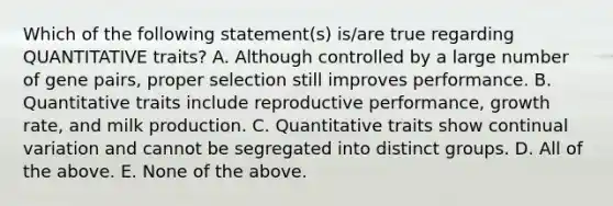 Which of the following statement(s) is/are true regarding QUANTITATIVE traits? A. Although controlled by a large number of gene pairs, proper selection still improves performance. B. Quantitative traits include reproductive performance, growth rate, and milk production. C. Quantitative traits show continual variation and cannot be segregated into distinct groups. D. All of the above. E. None of the above.