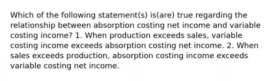 Which of the following statement(s) is(are) true regarding the relationship between absorption costing net income and variable costing income? 1. When production exceeds sales, variable costing income exceeds absorption costing net income. 2. When sales exceeds production, absorption costing income exceeds variable costing net income.