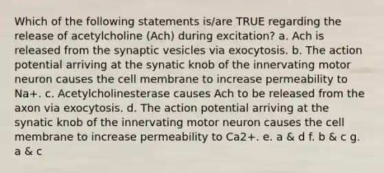 Which of the following statements is/are TRUE regarding the release of acetylcholine (Ach) during excitation? a. Ach is released from the synaptic vesicles via exocytosis. b. The action potential arriving at the synatic knob of the innervating motor neuron causes the cell membrane to increase permeability to Na+. c. Acetylcholinesterase causes Ach to be released from the axon via exocytosis. d. The action potential arriving at the synatic knob of the innervating motor neuron causes the cell membrane to increase permeability to Ca2+. e. a & d f. b & c g. a & c