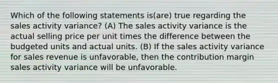 Which of the following statements is(are) true regarding the sales activity variance? (A) The sales activity variance is the actual selling price per unit times the difference between the budgeted units and actual units. (B) If the sales activity variance for sales revenue is unfavorable, then the contribution margin sales activity variance will be unfavorable.