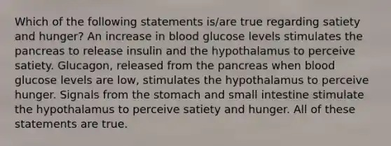 Which of the following statements is/are true regarding satiety and hunger? An increase in blood glucose levels stimulates the pancreas to release insulin and the hypothalamus to perceive satiety. Glucagon, released from the pancreas when blood glucose levels are low, stimulates the hypothalamus to perceive hunger. Signals from the stomach and small intestine stimulate the hypothalamus to perceive satiety and hunger. All of these statements are true.