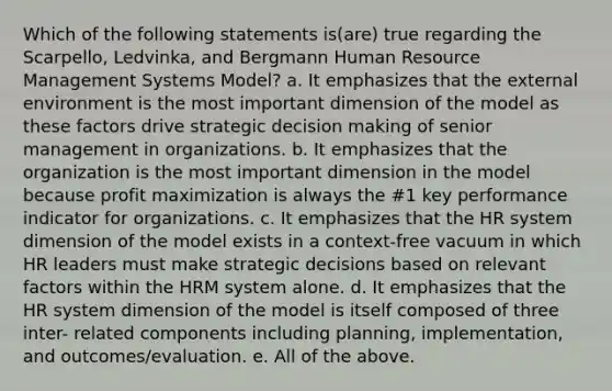 Which of the following statements is(are) true regarding the Scarpello, Ledvinka, and Bergmann Human Resource Management Systems Model? a. It emphasizes that the external environment is the most important dimension of the model as these factors drive strategic decision making of senior management in organizations. b. It emphasizes that the organization is the most important dimension in the model because profit maximization is always the #1 key performance indicator for organizations. c. It emphasizes that the HR system dimension of the model exists in a context-free vacuum in which HR leaders must make strategic decisions based on relevant factors within the HRM system alone. d. It emphasizes that the HR system dimension of the model is itself composed of three inter- related components including planning, implementation, and outcomes/evaluation. e. All of the above.