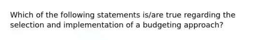 Which of the following statements is/are true regarding the selection and implementation of a budgeting approach?