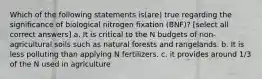 Which of the following statements is(are) true regarding the significance of biological nitrogen fixation (BNF)? [select all correct answers] a. It is critical to the N budgets of non-agricultural soils such as natural forests and rangelands. b. It is less polluting than applying N fertilizers. c. it provides around 1/3 of the N used in agriculture