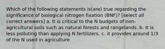 Which of the following statements is(are) true regarding the significance of biological nitrogen fixation (BNF)? [select all correct answers] a. It is critical to the N budgets of non-agricultural soils such as natural forests and rangelands. b. It is less polluting than applying N fertilizers. c. it provides around 1/3 of the N used in agriculture