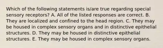 Which of the following statements is/are true regarding special sensory receptors? A. All of the listed responses are correct. B. They are localized and confined to the head region. C. They may be housed in complex sensory organs and in distinctive epithelial structures. D. They may be housed in distinctive epithelial structures. E. They may be housed in complex sensory organs.