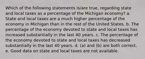 Which of the following statements is/are true, regarding state and local taxes as a percentage of the Michigan economy? a. State and local taxes are a much higher percentage of the economy in Michigan than in the rest of the United States. b. The percentage of the economy devoted to state and local taxes has increased substantially in the last 40 years. c. The percentage of the economy devoted to state and local taxes has decreased substantially in the last 40 years. d. (a) and (b) are both correct. e. Good data on state and local taxes are not available.