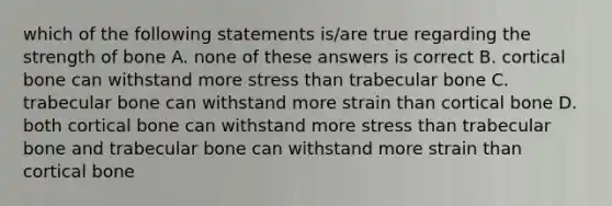 which of the following statements is/are true regarding the strength of bone A. none of these answers is correct B. cortical bone can withstand more stress than trabecular bone C. trabecular bone can withstand more strain than cortical bone D. both cortical bone can withstand more stress than trabecular bone and trabecular bone can withstand more strain than cortical bone