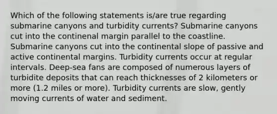 Which of the following statements is/are true regarding submarine canyons and turbidity currents? Submarine canyons cut into the continenal margin parallel to the coastline. Submarine canyons cut into the continental slope of passive and active continental margins. Turbidity currents occur at regular intervals. Deep-sea fans are composed of numerous layers of turbidite deposits that can reach thicknesses of 2 kilometers or more (1.2 miles or more). Turbidity currents are slow, gently moving currents of water and sediment.