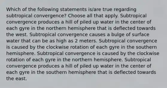 Which of the following statements is/are true regarding subtropical convergence? Choose all that apply. Subtropical convergence produces a hill of piled up water in the center of each gyre in the northern hemisphere that is deflected towards the west. Subtropical convergence causes a bulge of surface water that can be as high as 2 meters. Subtropical convergence is caused by the clockwise rotation of each gyre in the southern hemisphere. Subtropical convergence is caused by the clockwise rotation of each gyre in the northern hemisphere. Subtropical convergence produces a hill of piled up water in the center of each gyre in the southern hemisphere that is deflected towards the east.