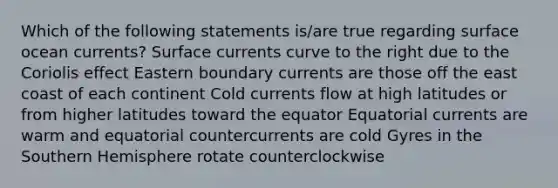 Which of the following statements is/are true regarding surface ocean currents? Surface currents curve to the right due to the Coriolis effect Eastern boundary currents are those off the east coast of each continent Cold currents flow at high latitudes or from higher latitudes toward the equator Equatorial currents are warm and equatorial countercurrents are cold Gyres in the Southern Hemisphere rotate counterclockwise