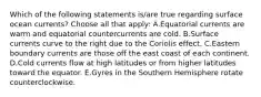 Which of the following statements is/are true regarding surface ocean currents? Choose all that apply: A.Equatorial currents are warm and equatorial countercurrents are cold. B.Surface currents curve to the right due to the Coriolis effect. C.Eastern boundary currents are those off the east coast of each continent. D.Cold currents flow at high latitudes or from higher latitudes toward the equator. E.Gyres in the Southern Hemisphere rotate counterclockwise.