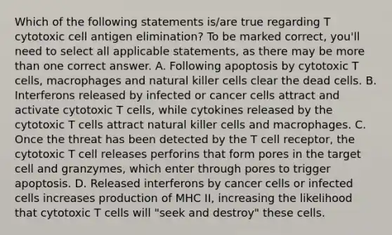 Which of the following statements is/are true regarding T cytotoxic cell antigen elimination? To be marked correct, you'll need to select all applicable statements, as there may be more than one correct answer. A. Following apoptosis by cytotoxic T cells, macrophages and natural killer cells clear the dead cells. B. Interferons released by infected or cancer cells attract and activate cytotoxic T cells, while cytokines released by the cytotoxic T cells attract natural killer cells and macrophages. C. Once the threat has been detected by the T cell receptor, the cytotoxic T cell releases perforins that form pores in the target cell and granzymes, which enter through pores to trigger apoptosis. D. Released interferons by cancer cells or infected cells increases production of MHC II, increasing the likelihood that cytotoxic T cells will "seek and destroy" these cells.