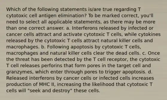 Which of the following statements is/are true regarding T cytotoxic cell antigen elimination? To be marked correct, you'll need to select all applicable statements, as there may be more than one correct answer. a. Interferons released by infected or cancer cells attract and activate cytotoxic T cells, while cytokines released by the cytotoxic T cells attract natural killer cells and macrophages. b. Following apoptosis by cytotoxic T cells, macrophages and natural killer cells clear the dead cells. c. Once the threat has been detected by the T cell receptor, the cytotoxic T cell releases perforins that form pores in the target cell and granzymes, which enter through pores to trigger apoptosis. d. Released interferons by cancer cells or infected cells increases production of MHC II, increasing the likelihood that cytotoxic T cells will "seek and destroy" these cells.