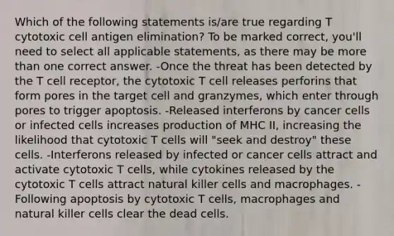 Which of the following statements is/are true regarding T cytotoxic cell antigen elimination? To be marked correct, you'll need to select all applicable statements, as there may be more than one correct answer. -Once the threat has been detected by the T cell receptor, the cytotoxic T cell releases perforins that form pores in the target cell and granzymes, which enter through pores to trigger apoptosis. -Released interferons by cancer cells or infected cells increases production of MHC II, increasing the likelihood that cytotoxic T cells will "seek and destroy" these cells. -Interferons released by infected or cancer cells attract and activate cytotoxic T cells, while cytokines released by the cytotoxic T cells attract natural killer cells and macrophages. -Following apoptosis by cytotoxic T cells, macrophages and natural killer cells clear the dead cells.