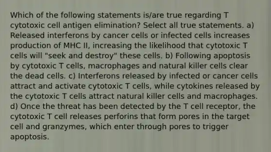 Which of the following statements is/are true regarding T cytotoxic cell antigen elimination? Select all true statements. a) Released interferons by cancer cells or infected cells increases production of MHC II, increasing the likelihood that cytotoxic T cells will "seek and destroy" these cells. b) Following apoptosis by cytotoxic T cells, macrophages and natural killer cells clear the dead cells. c) Interferons released by infected or cancer cells attract and activate cytotoxic T cells, while cytokines released by the cytotoxic T cells attract natural killer cells and macrophages. d) Once the threat has been detected by the T cell receptor, the cytotoxic T cell releases perforins that form pores in the target cell and granzymes, which enter through pores to trigger apoptosis.