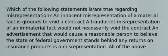 Which of the following statements is/are true regarding misrepresentation? An innocent misrepresentation of a material fact is grounds to void a contract A fraudulent misrepresentation of an immaterial fact would not necessarily void the contract An advertisement that would cause a reasonable person to believe the state or federal government stands behind any returns on insurance products is a misrepresentation. All of the above