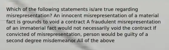 Which of the following statements is/are true regarding misrepresentation? An innocent misrepresentation of a material fact is grounds to void a contract A fraudulent misrepresentation of an immaterial fact would not necessarily void the contract If convicted of misrepresentation, person would be guilty of a second degree misdemeanor All of the above