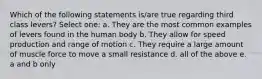 Which of the following statements is/are true regarding third class levers? Select one: a. They are the most common examples of levers found in the human body b. They allow for speed production and range of motion c. They require a large amount of muscle force to move a small resistance d. all of the above e. a and b only