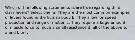 Which of the following statements is/are true regarding third class levers? Select one: a. They are the most common examples of levers found in the human body b. They allow for speed production and range of motion c. They require a large amount of muscle force to move a small resistance d. all of the above e. a and b only