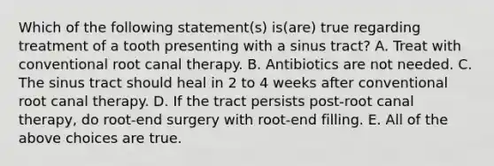 Which of the following statement(s) is(are) true regarding treatment of a tooth presenting with a sinus tract? A. Treat with conventional root canal therapy. B. Antibiotics are not needed. C. The sinus tract should heal in 2 to 4 weeks after conventional root canal therapy. D. If the tract persists post-root canal therapy, do root-end surgery with root-end filling. E. All of the above choices are true.