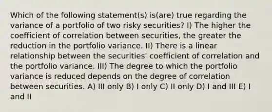 Which of the following statement(s) is(are) true regarding the variance of a portfolio of two risky securities? I) The higher the coefficient of correlation between securities, the greater the reduction in the portfolio variance. II) There is a linear relationship between the securities' coefficient of correlation and the portfolio variance. III) The degree to which the portfolio variance is reduced depends on the degree of correlation between securities. A) III only B) I only C) II only D) I and III E) I and II