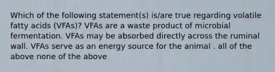 Which of the following statement(s) is/are true regarding volatile fatty acids (VFAs)? VFAs are a waste product of microbial fermentation. VFAs may be absorbed directly across the ruminal wall. VFAs serve as an energy source for the animal . all of the above none of the above