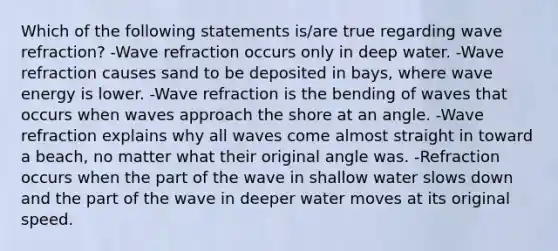 Which of the following statements is/are true regarding wave refraction? -Wave refraction occurs only in deep water. -Wave refraction causes sand to be deposited in bays, where wave energy is lower. -Wave refraction is the bending of waves that occurs when waves approach the shore at an angle. -Wave refraction explains why all waves come almost straight in toward a beach, no matter what their original angle was. -Refraction occurs when the part of the wave in shallow water slows down and the part of the wave in deeper water moves at its original speed.