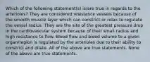 Which of the following statement(s) is/are true in regards to the arterioles? They are considered resistance vessels because of the smooth muscle layer which can constrict or relax to regulate the vessel radius. They are the site of the greatest pressure drop in the cardiovascular system because of their small radius and high resistance to flow. Blood flow and blood volume to a given organ/region is regulated by the arterioles due to their ability to constrict and dilate. All of the above are true statements. None of the above are true statements.